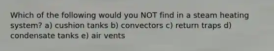 Which of the following would you NOT find in a steam heating system? a) cushion tanks b) convectors c) return traps d) condensate tanks e) air vents