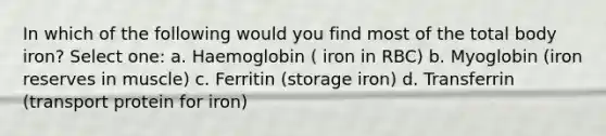 In which of the following would you find most of the total body iron? Select one: a. Haemoglobin ( iron in RBC) b. Myoglobin (iron reserves in muscle) c. Ferritin (storage iron) d. Transferrin (transport protein for iron)