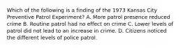 Which of the following is a finding of the 1973 Kansas City Preventive Patrol Experiment? A. More patrol presence reduced crime B. Routine patrol had no effect on crime C. Lower levels of patrol did not lead to an increase in crime. D. Citizens noticed the different levels of police patrol.