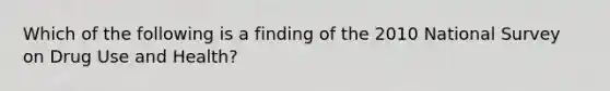 Which of the following is a finding of the 2010 National Survey on Drug Use and Health?