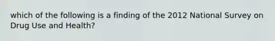 which of the following is a finding of the 2012 National Survey on Drug Use and Health?