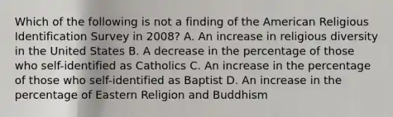 Which of the following is not a finding of the American Religious Identification Survey in 2008? A. An increase in religious diversity in the United States B. A decrease in the percentage of those who self-identified as Catholics C. An increase in the percentage of those who self-identified as Baptist D. An increase in the percentage of Eastern Religion and Buddhism