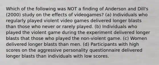 Which of the following was NOT a finding of Anderson and Dill's (2000) study on the effects of videogames? (a) Individuals who regularly played violent video games delivered longer blasts than those who never or rarely played. (b) Individuals who played the violent game during the experiment delivered longer blasts that those who played the non-violent game. (c) Women delivered longer blasts than men. (d) Participants with high scores on the aggressive personality questionnaire delivered longer blasts than individuals with low scores.