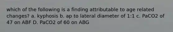 which of the following is a finding attributable to age related changes? a. kyphosis b. ap to lateral diameter of 1:1 c. PaCO2 of 47 on ABF D. PaCO2 of 60 on ABG