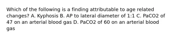 Which of the following is a finding attributable to age related changes? A. Kyphosis B. AP to lateral diameter of 1:1 C. PaCO2 of 47 on an arterial blood gas D. PaCO2 of 60 on an arterial blood gas