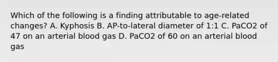 Which of the following is a finding attributable to age-related changes? A. Kyphosis B. AP-to-lateral diameter of 1:1 C. PaCO2 of 47 on an arterial blood gas D. PaCO2 of 60 on an arterial blood gas