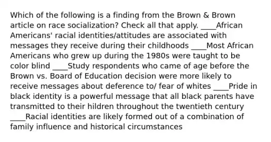 Which of the following is a finding from the Brown & Brown article on race socialization? Check all that apply. ____<a href='https://www.questionai.com/knowledge/kktT1tbvGH-african-americans' class='anchor-knowledge'>african americans</a>' racial identities/attitudes are associated with messages they receive during their childhoods ____Most African Americans who grew up during the 1980s were taught to be color blind ____Study respondents who came of age before the Brown vs. Board of Education decision were more likely to receive messages about deference to/ fear of whites ____Pride in black identity is a powerful message that all black parents have transmitted to their hildren throughout the twentieth century ____Racial identities are likely formed out of a combination of family influence and historical circumstances