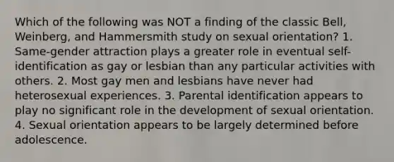 Which of the following was NOT a finding of the classic Bell, Weinberg, and Hammersmith study on sexual orientation? 1. Same-gender attraction plays a greater role in eventual self-identification as gay or lesbian than any particular activities with others. 2. Most gay men and lesbians have never had heterosexual experiences. 3. Parental identification appears to play no significant role in the development of sexual orientation. 4. Sexual orientation appears to be largely determined before adolescence.