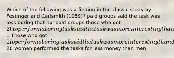 Which of the following was a finding in the classic study by Festinger and Carlsmith (1959)? paid groups said the task was less boring that nonpaid groups those who got 20 to perform a boring task said the task was more interesting than did those who got1 Those who got 1 to perform a boring task said the task was more interesting than did those who got20 women performed the tasks for less money than men