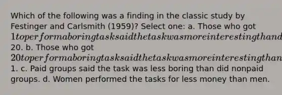 Which of the following was a finding in the classic study by Festinger and Carlsmith (1959)? Select one: a. Those who got 1 to perform a boring task said the task was more interesting than did those who got20. b. Those who got 20 to perform a boring task said the task was more interesting than did those who got1. c. Paid groups said the task was less boring than did nonpaid groups. d. Women performed the tasks for less money than men.