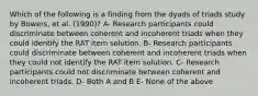 Which of the following is a finding from the dyads of triads study by Bowers, et al. (1990)? A- Research participants could discriminate between coherent and incoherent triads when they could identify the RAT item solution. B- Research participants could discriminate between coherent and incoherent triads when they could not identify the RAT item solution. C- Research participants could not discriminate between coherent and incoherent triads. D- Both A and B E- None of the above