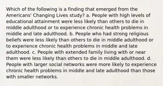 Which of the following is a finding that emerged from the Americans' Changing Lives study? a. People with high levels of educational attainment were less likely than others to die in middle adulthood or to experience chronic health problems in middle and late adulthood. b. People who had strong religious beliefs were less likely than others to die in middle adulthood or to experience chronic health problems in middle and late adulthood. c. People with extended family living with or near them were less likely than others to die in middle adulthood. d. People with larger social networks were more likely to experience chronic health problems in middle and late adulthood than those with smaller networks.