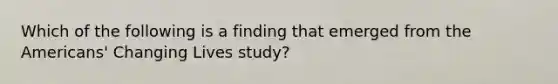 Which of the following is a finding that emerged from the Americans' Changing Lives study?