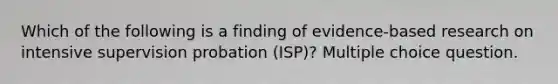 Which of the following is a finding of evidence-based research on intensive supervision probation (ISP)? Multiple choice question.