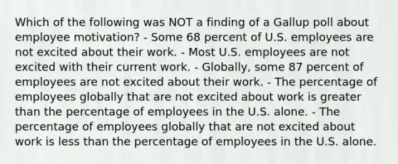 Which of the following was NOT a finding of a Gallup poll about employee​ motivation? - Some 68 percent of U.S. employees are not excited about their work. - Most U.S. employees are not excited with their current work. - Globally, some 87 percent of employees are not excited about their work. - The percentage of employees globally that are not excited about work is greater than the percentage of employees in the U.S. alone. - The percentage of employees globally that are not excited about work is less than the percentage of employees in the U.S. alone.