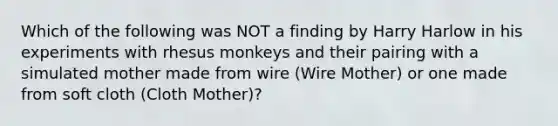 Which of the following was NOT a finding by Harry Harlow in his experiments with rhesus monkeys and their pairing with a simulated mother made from wire (Wire Mother) or one made from soft cloth (Cloth Mother)?