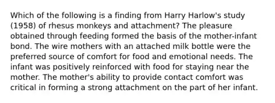 Which of the following is a finding from Harry Harlow's study (1958) of rhesus monkeys and attachment? The pleasure obtained through feeding formed the basis of the mother-infant bond. The wire mothers with an attached milk bottle were the preferred source of comfort for food and emotional needs. The infant was positively reinforced with food for staying near the mother. The mother's ability to provide contact comfort was critical in forming a strong attachment on the part of her infant.