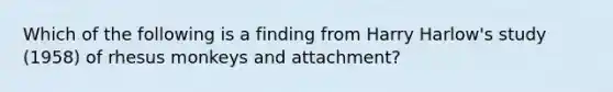 Which of the following is a finding from Harry Harlow's study (1958) of rhesus monkeys and attachment?