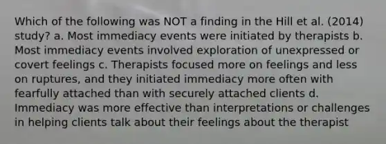 Which of the following was NOT a finding in the Hill et al. (2014) study? a. Most immediacy events were initiated by therapists b. Most immediacy events involved exploration of unexpressed or covert feelings c. Therapists focused more on feelings and less on ruptures, and they initiated immediacy more often with fearfully attached than with securely attached clients d. Immediacy was more effective than interpretations or challenges in helping clients talk about their feelings about the therapist