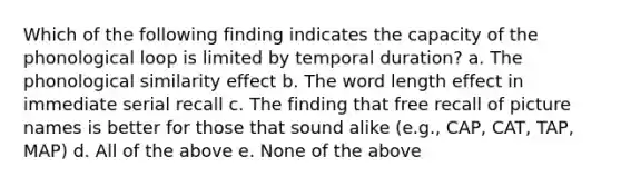 Which of the following finding indicates the capacity of the phonological loop is limited by temporal duration? a. The phonological similarity effect b. The word length effect in immediate serial recall c. The finding that free recall of picture names is better for those that sound alike (e.g., CAP, CAT, TAP, MAP) d. All of the above e. None of the above