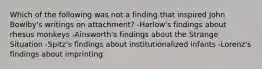 Which of the following was not a finding that inspired John Bowlby's writings on attachment? -Harlow's findings about rhesus monkeys -Ainsworth's findings about the Strange Situation -Spitz's findings about institutionalized infants -Lorenz's findings about imprinting