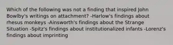 Which of the following was not a finding that inspired John Bowlby's writings on attachment? -Harlow's findings about rhesus monkeys -Ainsworth's findings about the Strange Situation -Spitz's findings about institutionalized infants -Lorenz's findings about imprinting