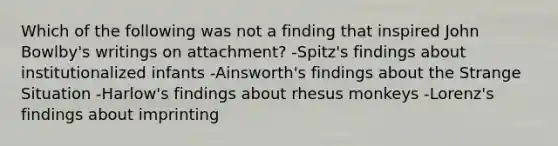 Which of the following was not a finding that inspired John Bowlby's writings on attachment? -Spitz's findings about institutionalized infants -Ainsworth's findings about the Strange Situation -Harlow's findings about rhesus monkeys -Lorenz's findings about imprinting