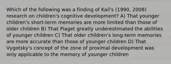 Which of the following was a finding of Kail's (1990, 2008) research on children's cognitive development? A) That younger children's short-term memories are more limited than those of older children B) That Piaget greatly underestimated the abilities of younger children C) That older children's long-term memories are more accurate than those of younger children D) That Vygotsky's concept of the zone of proximal development was only applicable to the memory of younger children