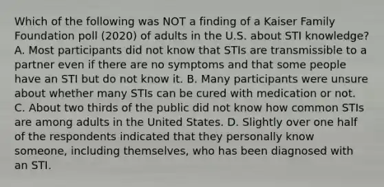 Which of the following was NOT a finding of a Kaiser Family Foundation poll (2020) of adults in the U.S. about STI knowledge? A. Most participants did not know that STIs are transmissible to a partner even if there are no symptoms and that some people have an STI but do not know it. B. Many participants were unsure about whether many STIs can be cured with medication or not. C. About two thirds of the public did not know how common STIs are among adults in the United States. D. Slightly over one half of the respondents indicated that they personally know someone, including themselves, who has been diagnosed with an STI.