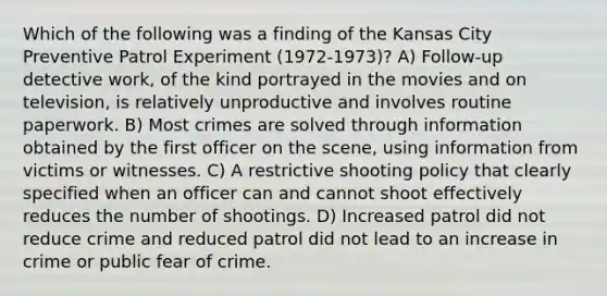 Which of the following was a finding of the Kansas City Preventive Patrol Experiment (1972-1973)? A) Follow-up detective work, of the kind portrayed in the movies and on television, is relatively unproductive and involves routine paperwork. B) Most crimes are solved through information obtained by the first officer on the scene, using information from victims or witnesses. C) A restrictive shooting policy that clearly specified when an officer can and cannot shoot effectively reduces the number of shootings. D) Increased patrol did not reduce crime and reduced patrol did not lead to an increase in crime or public fear of crime.