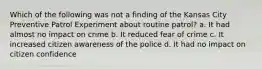 Which of the following was not a finding of the Kansas City Preventive Patrol Experiment about routine patrol? a. It had almost no impact on crime b. It reduced fear of crime c. It increased citizen awareness of the police d. It had no impact on citizen confidence