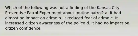 Which of the following was not a finding of the Kansas City Preventive Patrol Experiment about routine patrol? a. It had almost no impact on crime b. It reduced fear of crime c. It increased citizen awareness of the police d. It had no impact on citizen confidence