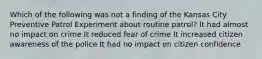 Which of the following was not a finding of the Kansas City Preventive Patrol Experiment about routine patrol? It had almost no impact on crime It reduced fear of crime It increased citizen awareness of the police It had no impact on citizen confidence