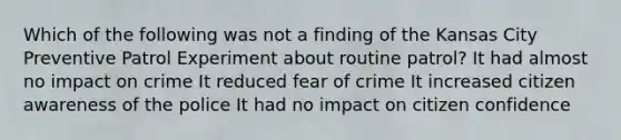 Which of the following was not a finding of the Kansas City Preventive Patrol Experiment about routine patrol? It had almost no impact on crime It reduced fear of crime It increased citizen awareness of the police It had no impact on citizen confidence