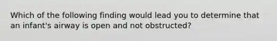 Which of the following finding would lead you to determine that an infant's airway is open and not obstructed?