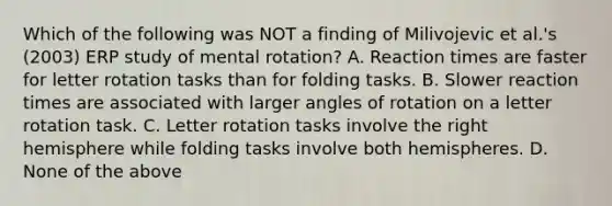 Which of the following was NOT a finding of Milivojevic et al.'s (2003) ERP study of mental rotation? A. Reaction times are faster for letter rotation tasks than for folding tasks. B. Slower reaction times are associated with larger angles of rotation on a letter rotation task. C. Letter rotation tasks involve the right hemisphere while folding tasks involve both hemispheres. D. None of the above