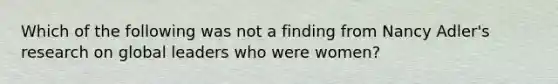 Which of the following was not a finding from Nancy Adler's research on global leaders who were women?