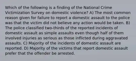 Which of the following is a finding of the National Crime Victimization Survey on domestic violence? A) The most common reason given for failure to report a domestic assault to the police was that the victim did not believe any action would be taken. B) The police classified two-thirds of the reported incidents of domestic assault as simple assaults even though half of them involved injuries as serious as those inflicted during aggravated assaults. C) Majority of the incidents of domestic assault are reported. D) Majority of the victims that report domestic assault prefer that the offender be arrested.