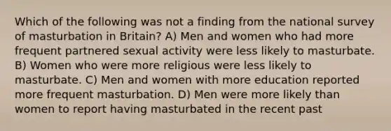 Which of the following was not a finding from the national survey of masturbation in Britain? A) Men and women who had more frequent partnered sexual activity were less likely to masturbate. B) Women who were more religious were less likely to masturbate. C) Men and women with more education reported more frequent masturbation. D) Men were more likely than women to report having masturbated in the recent past