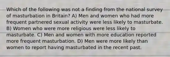 Which of the following was not a finding from the national survey of masturbation in Britain? A) Men and women who had more frequent partnered sexual activity were less likely to masturbate. B) Women who were more religious were less likely to masturbate. C) Men and women with more education reported more frequent masturbation. D) Men were more likely than women to report having masturbated in the recent past.