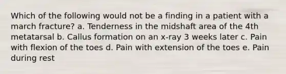 Which of the following would not be a finding in a patient with a march fracture? a. Tenderness in the midshaft area of the 4th metatarsal b. Callus formation on an x-ray 3 weeks later c. Pain with flexion of the toes d. Pain with extension of the toes e. Pain during rest