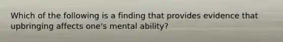 Which of the following is a finding that provides evidence that upbringing affects one's mental ability?