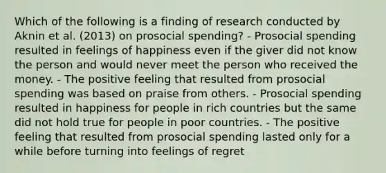 Which of the following is a finding of research conducted by Aknin et al. (2013) on prosocial spending? - Prosocial spending resulted in feelings of happiness even if the giver did not know the person and would never meet the person who received the money. - The positive feeling that resulted from prosocial spending was based on praise from others. - Prosocial spending resulted in happiness for people in rich countries but the same did not hold true for people in poor countries. - The positive feeling that resulted from prosocial spending lasted only for a while before turning into feelings of regret