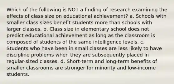 Which of the following is NOT a finding of research examining the effects of class size on educational achievement? a. Schools with smaller class sizes benefit students more than schools with larger classes. b. Class size in elementary school does not predict educational achievement as long as the classroom is composed of students of the same intelligence levels. c. Students who have been in small classes are less likely to have discipline problems when they are subsequently placed in regular-sized classes. d. Short-term and long-term benefits of smaller classrooms are stronger for minority and low-income students.