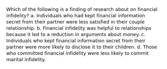 Which of the following is a finding of research about on financial infidelity? a. Individuals who had kept financial information secret from their partner were less satisfied in their couple relationship. b. Financial infidelity was helpful to relationships because it led to a reduction in arguments about money. c. Individuals who kept financial information secret from their partner were more likely to disclose it to their children. d. Those who committed financial infidelity were less likely to commit marital infidelity.