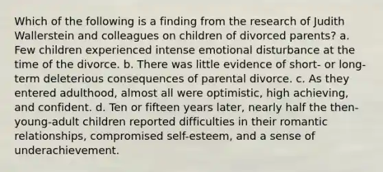 Which of the following is a finding from the research of Judith Wallerstein and colleagues on children of divorced parents? a. Few children experienced intense emotional disturbance at the time of the divorce. b. There was little evidence of short- or long-term deleterious consequences of parental divorce. c. As they entered adulthood, almost all were optimistic, high achieving, and confident. d. Ten or fifteen years later, nearly half the then-young-adult children reported difficulties in their romantic relationships, compromised self-esteem, and a sense of underachievement.