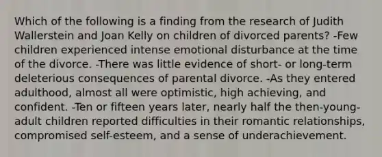 Which of the following is a finding from the research of Judith Wallerstein and Joan Kelly on children of divorced parents? -Few children experienced intense emotional disturbance at the time of the divorce. -There was little evidence of short- or long-term deleterious consequences of parental divorce. -As they entered adulthood, almost all were optimistic, high achieving, and confident. -Ten or fifteen years later, nearly half the then-young-adult children reported difficulties in their romantic relationships, compromised self-esteem, and a sense of underachievement.