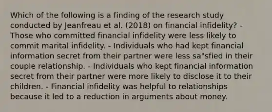 Which of the following is a finding of the research study conducted by Jeanfreau et al. (2018) on financial infidelity? - Those who committed financial infidelity were less likely to commit marital infidelity. - Individuals who had kept financial information secret from their partner were less sa"sfied in their couple relationship. - Individuals who kept financial information secret from their partner were more likely to disclose it to their children. - Financial infidelity was helpful to relationships because it led to a reduction in arguments about money.