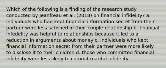 Which of the following is a finding of the research study conducted by Jeanfreau et al. (2018) on financial infidelity? a. individuals who had kept financial information secret from their partner were less satisfied in their couple relationship b. financial infedelity was helpful to relationships because it led to a reduction in arguments about money c. individuals who kept financial information secret from their partner were more likely to disclose it to their children d. those who committed financial infidelity were less likely to commit marital infidelity