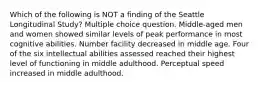 Which of the following is NOT a finding of the Seattle Longitudinal Study? Multiple choice question. Middle-aged men and women showed similar levels of peak performance in most cognitive abilities. Number facility decreased in middle age. Four of the six intellectual abilities assessed reached their highest level of functioning in middle adulthood. Perceptual speed increased in middle adulthood.